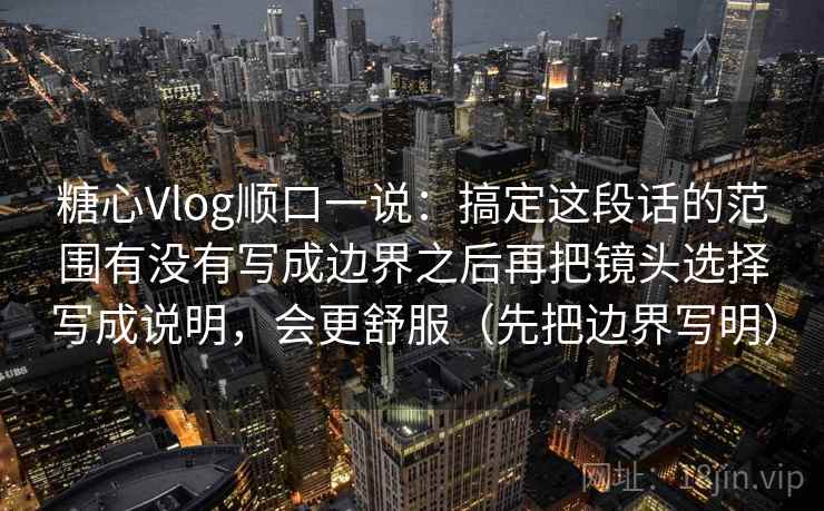 糖心Vlog顺口一说：搞定这段话的范围有没有写成边界之后再把镜头选择写成说明，会更舒服（先把边界写明）