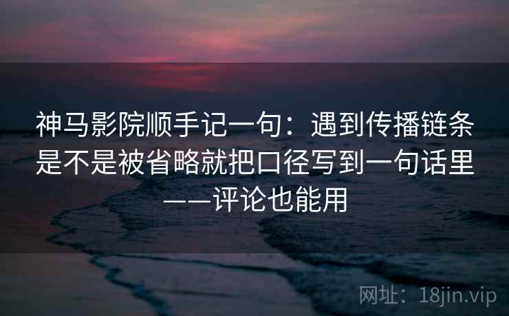 神马影院顺手记一句：遇到传播链条是不是被省略就把口径写到一句话里——评论也能用