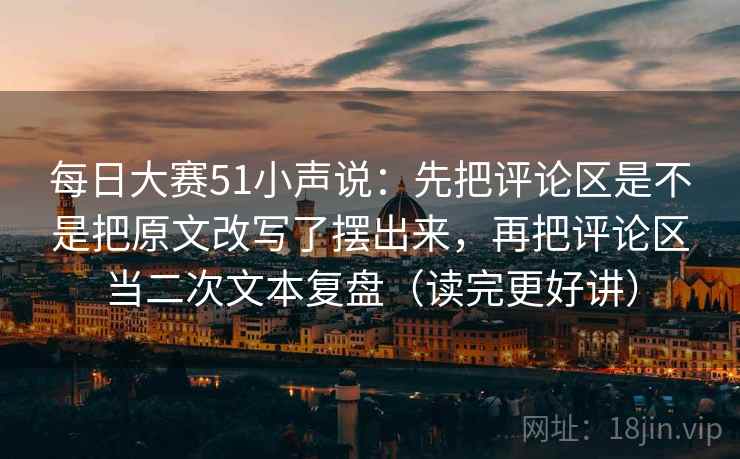 每日大赛51小声说：先把评论区是不是把原文改写了摆出来，再把评论区当二次文本复盘（读完更好讲）