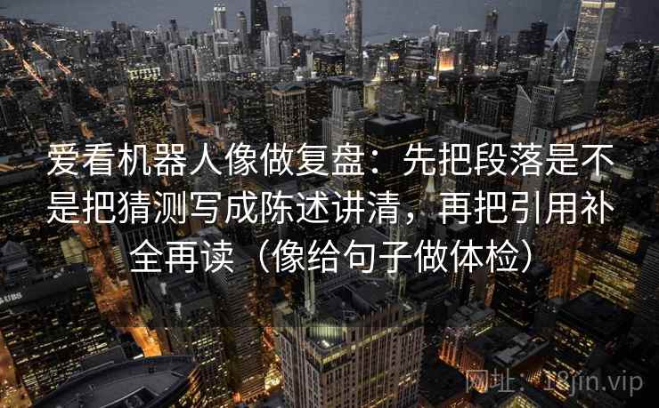 爱看机器人像做复盘:先把段落是不是把猜测写成陈述讲清,再把引用补全再读(像给句子做体检) 爱看机器人像做复盘:先把段落是不是把猜测写成陈述讲清,再把引用补全再读(像给句子做体检)