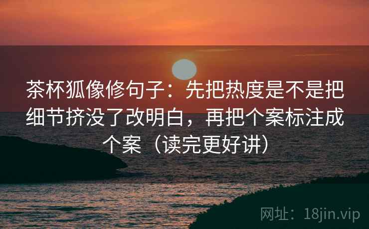 茶杯狐像修句子：先把热度是不是把细节挤没了改明白，再把个案标注成个案（读完更好讲）